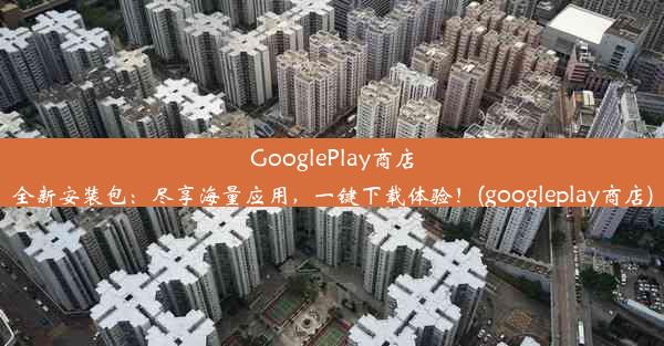 GooglePlay商店全新安装包：尽享海量应用，一键下载体验！(googleplay商店)