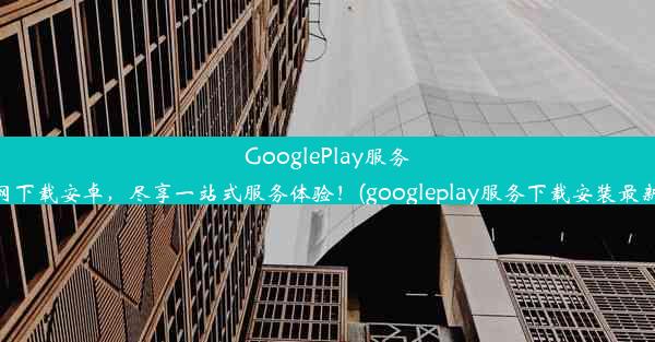 GooglePlay服务官网下载安卓，尽享一站式服务体验！(googleplay服务下载安装最新版)