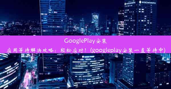 GooglePlay安装应用等待解决攻略：轻松应对！(googleplay安装一直等待中)