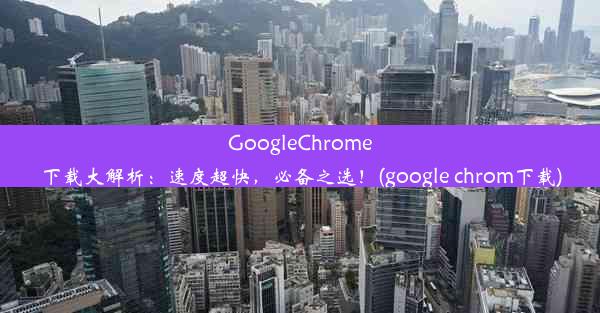 GoogleChrome下载大解析：速度超快，必备之选！(google chrom下载)