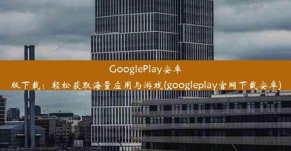 GooglePlay安卓版下载：轻松获取海量应用与游戏(googleplay官网下载安卓)