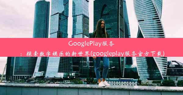 GooglePlay服务：探索数字娱乐的新世界(googleplay服务官方下载)