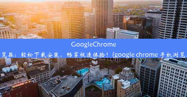 GoogleChrome手机浏览器：轻松下载安装，畅享极速体验！(google chrome 手机浏览器下载)