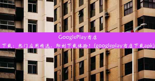 GooglePlay商店下载：热门应用精选，即刻下载体验！(googleplay商店下载apk)