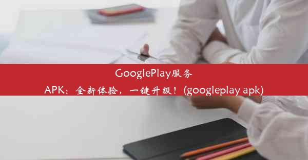 GooglePlay服务APK：全新体验，一键升级！(googleplay apk)