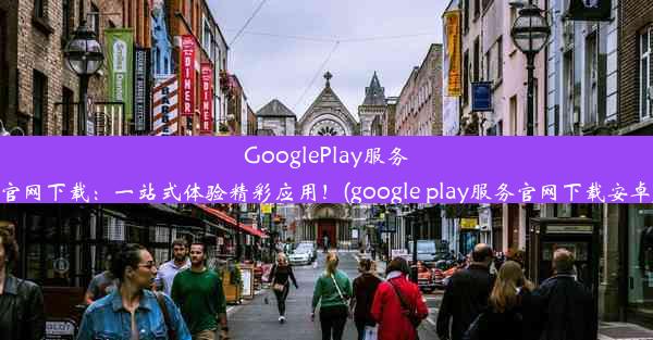 GooglePlay服务官网下载：一站式体验精彩应用！(google play服务官网下载安卓)