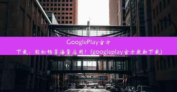 GooglePlay官方下载：轻松畅享海量应用！(googleplay官方最新下载)