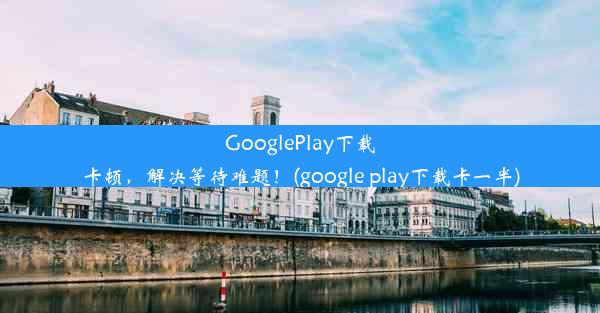 GooglePlay下载卡顿，解决等待难题！(google play下载卡一半)