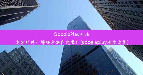 GooglePlay无法安装软件？解决方法在这里！(googleplay不能安装)