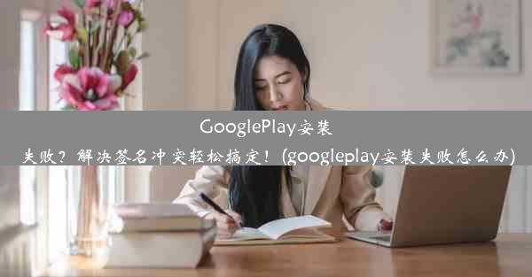 GooglePlay安装失败？解决签名冲突轻松搞定！(googleplay安装失败怎么办)