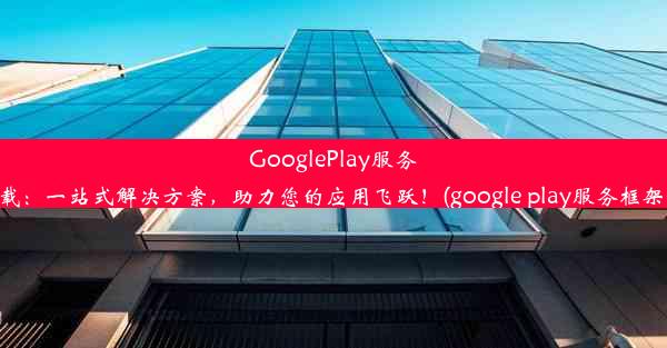 GooglePlay服务框架下载：一站式解决方案，助力您的应用飞跃！(google play服务框架最新版)