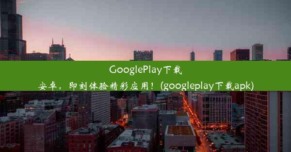 GooglePlay下载安卓，即刻体验精彩应用！(googleplay下载apk)