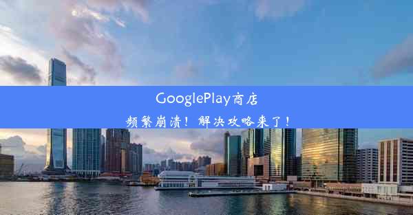 GooglePlay商店频繁崩溃！解决攻略来了！