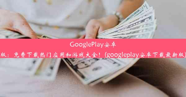 GooglePlay安卓版：免费下载热门应用和游戏大全！(googleplay安卓下载最新版)