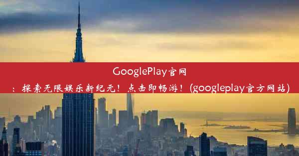 GooglePlay官网：探索无限娱乐新纪元！点击即畅游！(googleplay官方网站)