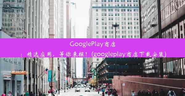 GooglePlay商店：精选应用，等你来探！(googleplay商店下载安装)