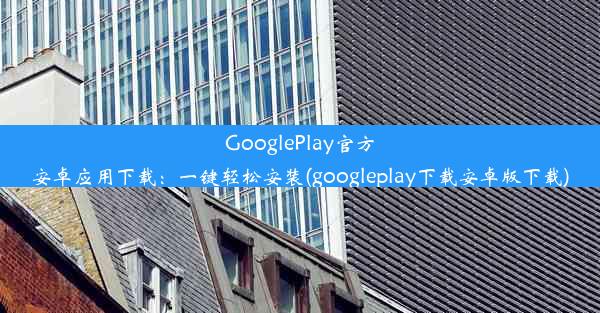 GooglePlay官方安卓应用下载：一键轻松安装(googleplay下载安卓版下载)