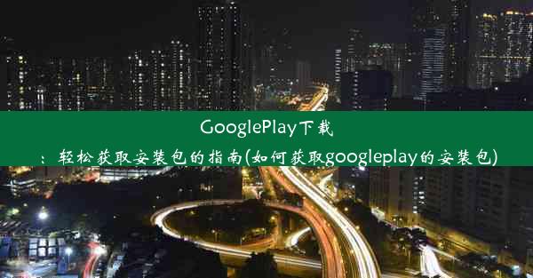 GooglePlay下载：轻松获取安装包的指南(如何获取googleplay的安装包)