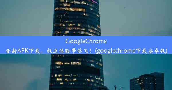 GoogleChrome全新APK下载，极速体验带你飞！(googlechrome下载安卓版)