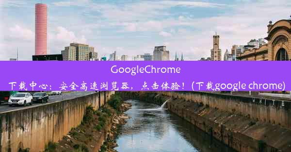 GoogleChrome下载中心：安全高速浏览器，点击体验！(下载google chrome)