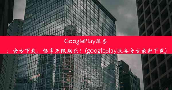 GooglePlay服务：官方下载，畅享无限娱乐！(googleplay服务官方最新下载)