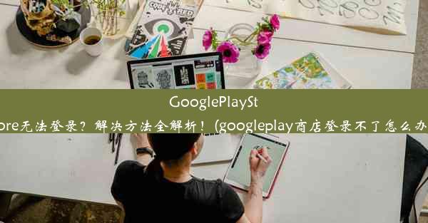 GooglePlayStore无法登录？解决方法全解析！(googleplay商店登录不了怎么办)