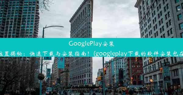 GooglePlay安装包位置揭秘：快速下载与安装指南！(googleplay下载的软件安装包在哪)