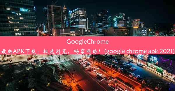 GoogleChrome最新APK下载：极速浏览，畅享网络！(google chrome apk 2021)