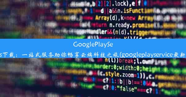 GooglePlayServices下载：一站式服务助你畅享云端科技之旅(googleplayservice最新下载)