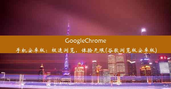 GoogleChrome手机安卓版：极速浏览，体验无限(谷歌浏览版安卓版)