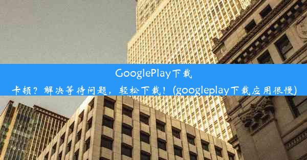 GooglePlay下载卡顿？解决等待问题，轻松下载！(googleplay下载应用很慢)