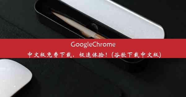 GoogleChrome中文版免费下载，极速体验！(谷歌下载中文版)