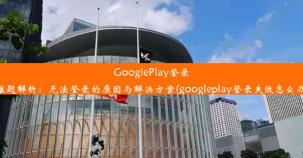 GooglePlay登录难题解析：无法登录的原因与解决方案(googleplay登录失败怎么办)