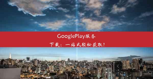 GooglePlay服务下载：一站式轻松获取！