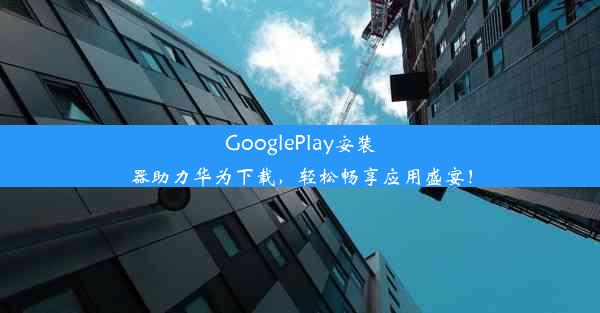 GooglePlay安装器助力华为下载，轻松畅享应用盛宴！