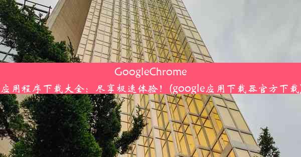 GoogleChrome应用程序下载大全：尽享极速体验！(google应用下载器官方下载)