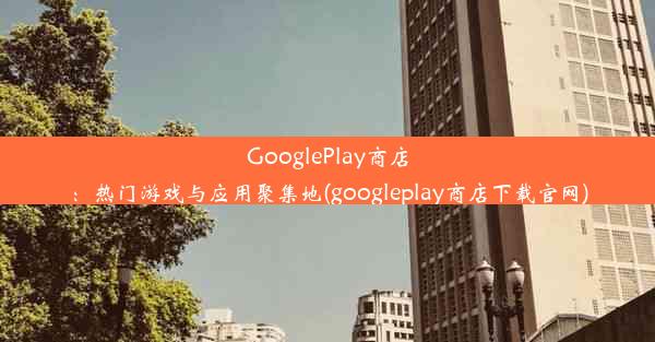 GooglePlay商店：热门游戏与应用聚集地(googleplay商店下载官网)