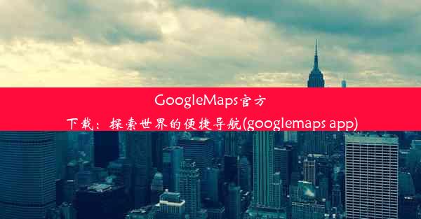 GoogleMaps官方下载：探索世界的便捷导航(googlemaps app)