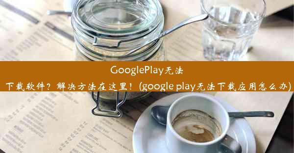 GooglePlay无法下载软件？解决方法在这里！(google play无法下载应用怎么办)