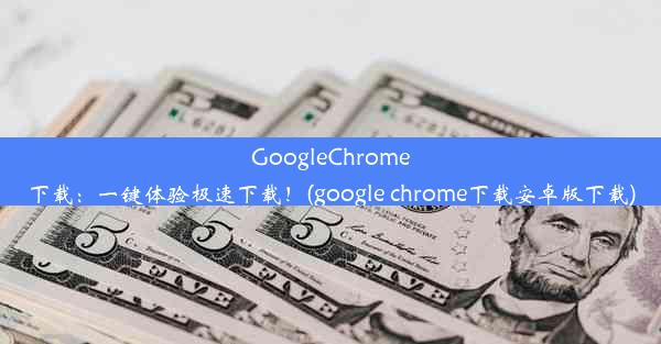 GoogleChrome下载：一键体验极速下载！(google chrome下载安卓版下载)