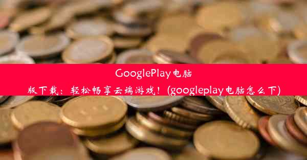 GooglePlay电脑版下载：轻松畅享云端游戏！(googleplay电脑怎么下)