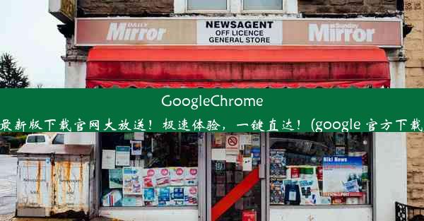 GoogleChrome最新版下载官网大放送！极速体验，一键直达！(google 官方下载)