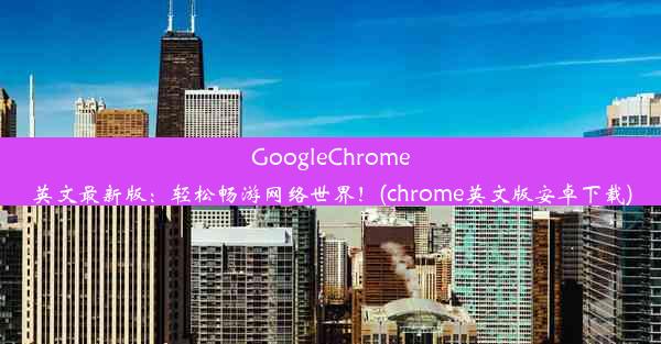 GoogleChrome英文最新版：轻松畅游网络世界！(chrome英文版安卓下载)