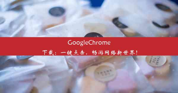 GoogleChrome下载：一键点击，畅游网络新世界！