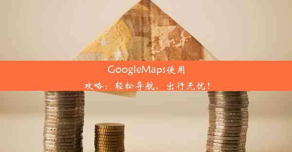 GoogleMaps使用攻略：轻松导航，出行无忧！