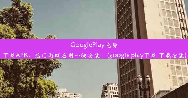 GooglePlay免费下载APK，热门游戏应用一键安装！(google play下载 下载安装)