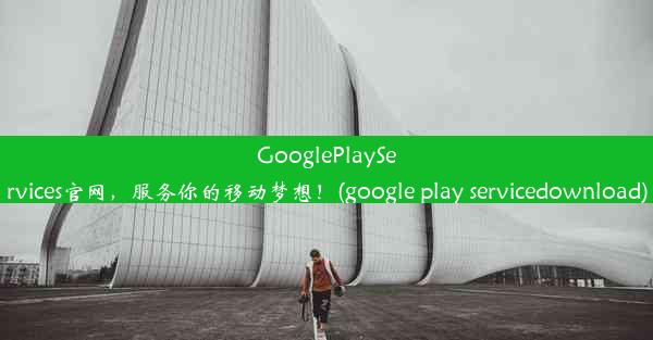 GooglePlayServices官网，服务你的移动梦想！(google play servicedownload)