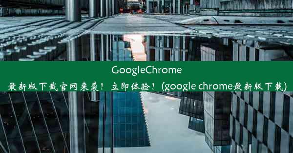 GoogleChrome最新版下载官网来袭！立即体验！(google chrome最新版下载)