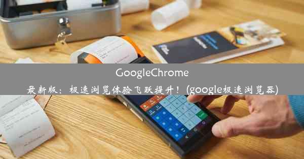 GoogleChrome最新版：极速浏览体验飞跃提升！(google极速浏览器)