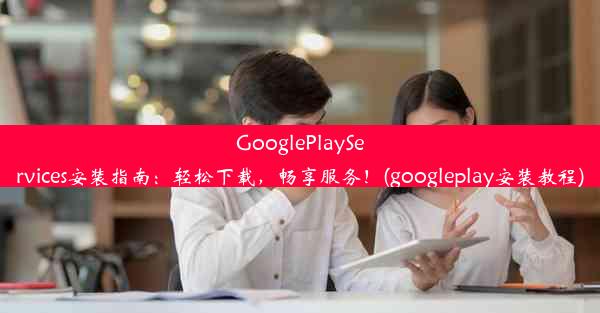 GooglePlayServices安装指南：轻松下载，畅享服务！(googleplay安装教程)